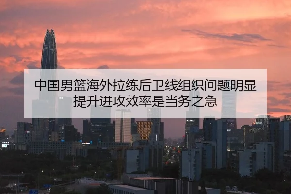 中国男篮海外拉练后卫线组织问题明显 提升进攻效率是当务之急