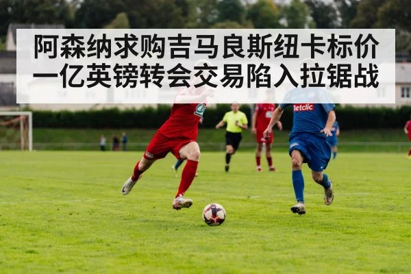 阿森纳求购吉马良斯纽卡标价一亿英镑转会交易陷入拉锯战